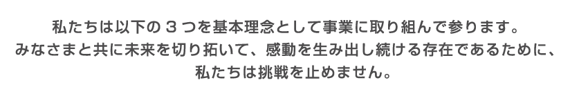 私たちは以下の3つを基本理念として事業に取り組んで参ります。みなさまと共に未来を切り拓き、感動を生み出し届ける存在であるために、私たちは挑戦を止めません。